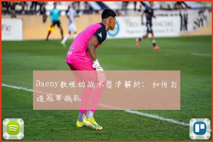Daeny教练的战术哲学解析：如何打造冠军战队