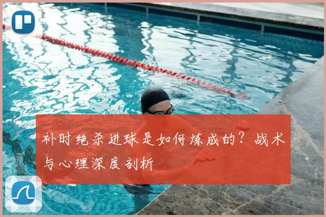 补时绝杀进球是如何炼成的？战术与心理深度剖析