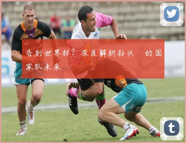 告别世界杯?深度解析孙兴慜的国家队未来