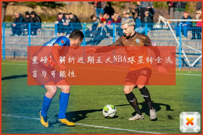 重磅！解析近期五大NBA球星转会流言与可能性