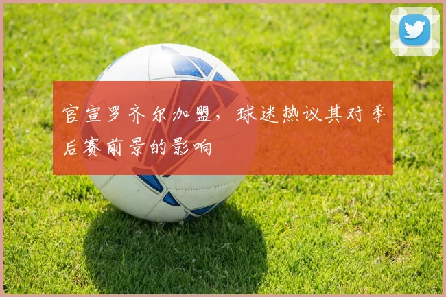 官宣罗齐尔加盟，球迷热议其对季后赛前景的影响
