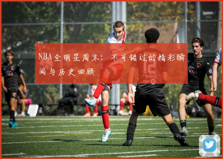 NBA全明星周末：不可错过的精彩瞬间与历史回顾