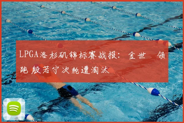 LPGA洛杉矶锦标赛战报：金世煐领跑 殷若宁次轮遭淘汰