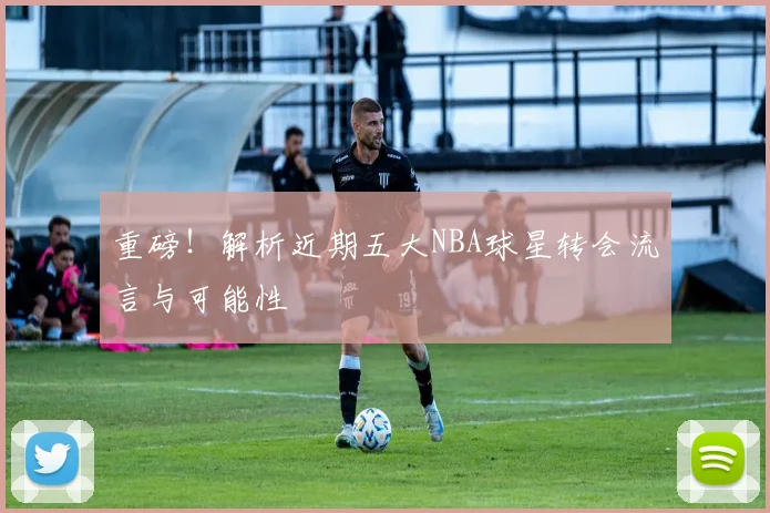 重磅！解析近期五大NBA球星转会流言与可能性