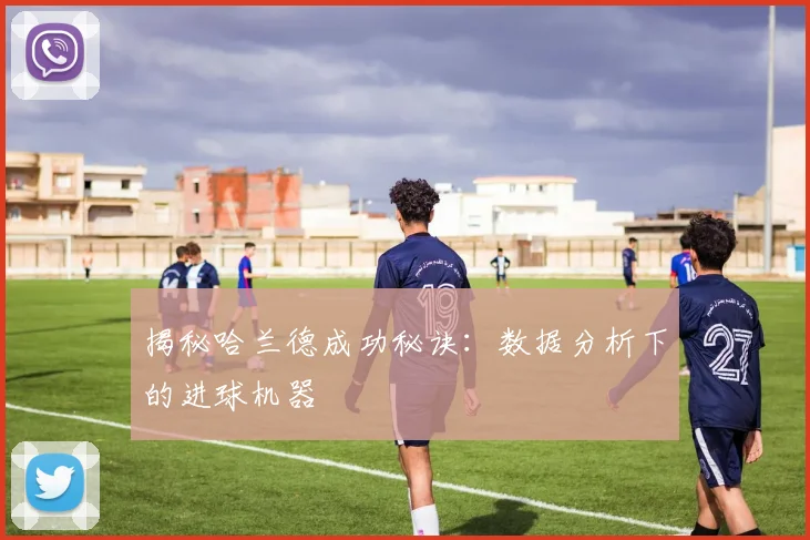 揭秘哈兰德成功秘诀：数据分析下的进球机器