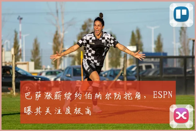 巴萨涨薪续约伯纳尔防挖角，ESPN曝其关注度极高