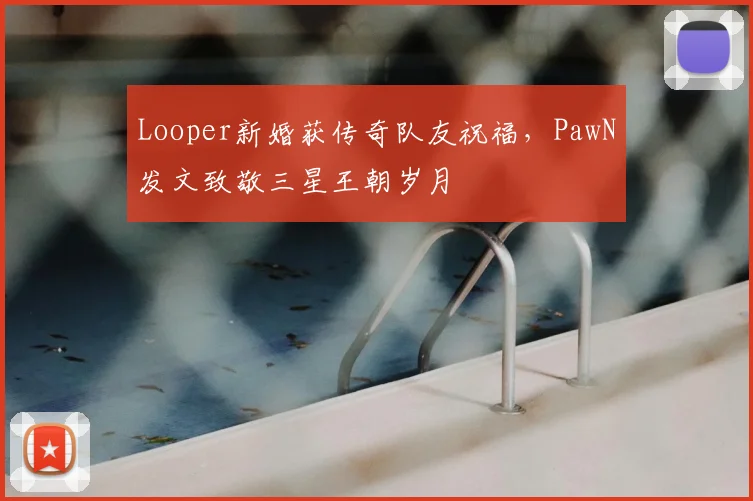 Looper新婚获传奇队友祝福，PawN发文致敬三星王朝岁月