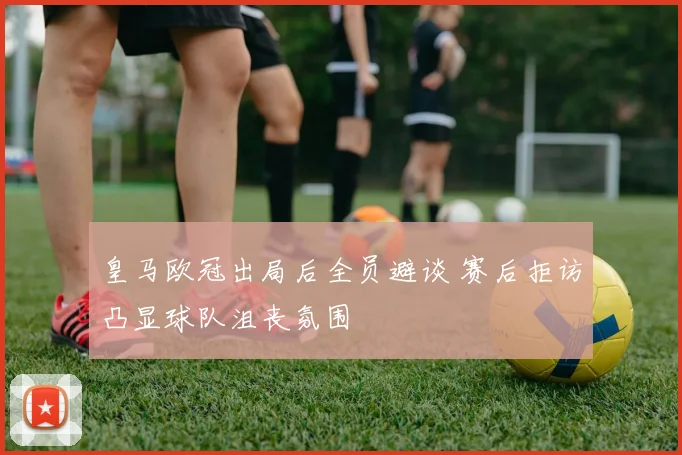 皇马欧冠出局后全员避谈 赛后拒访凸显球队沮丧氛围