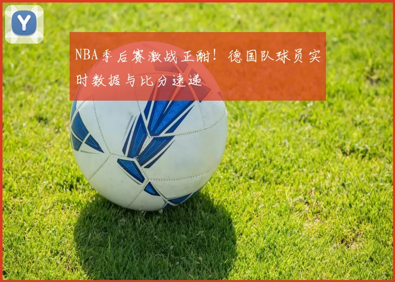 NBA季后赛激战正酣！德国队球员实时数据与比分速递