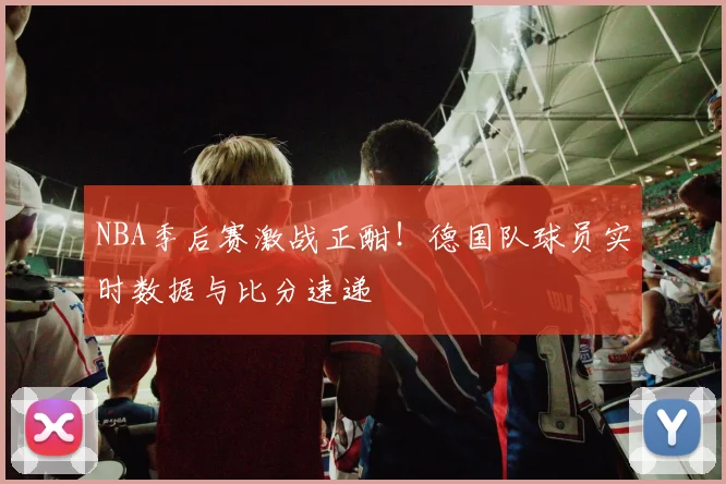 NBA季后赛激战正酣！德国队球员实时数据与比分速递