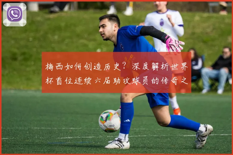 梅西如何创造历史？深度解析世界杯首位连续六届助攻球员的传奇之路