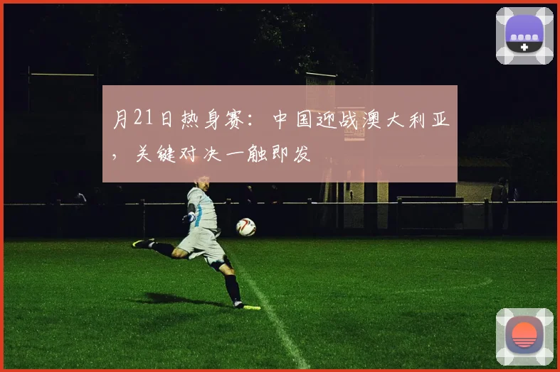 月21日热身赛：中国迎战澳大利亚，关键对决一触即发