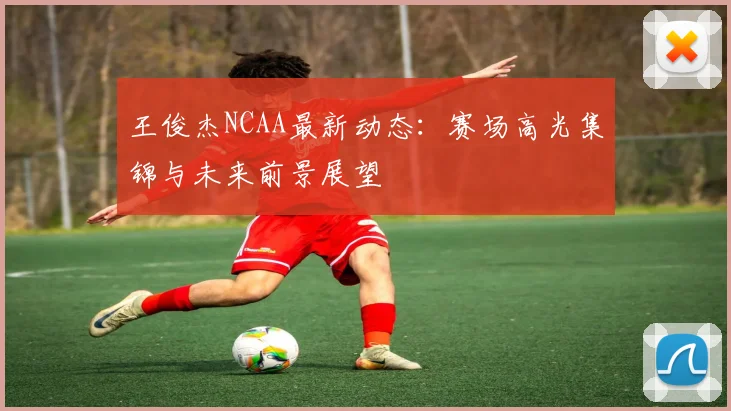 王俊杰NCAA最新动态：赛场高光集锦与未来前景展望
