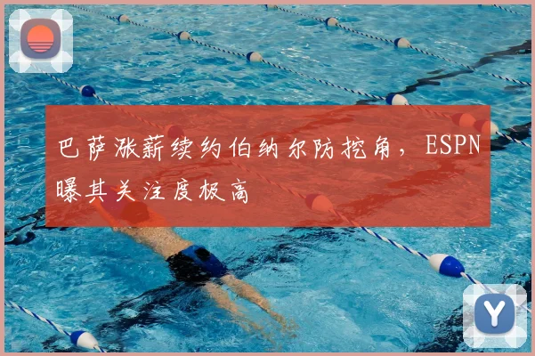 巴萨涨薪续约伯纳尔防挖角，ESPN曝其关注度极高