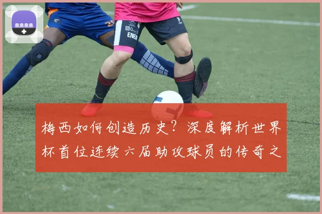 梅西如何创造历史？深度解析世界杯首位连续六届助攻球员的传奇之路