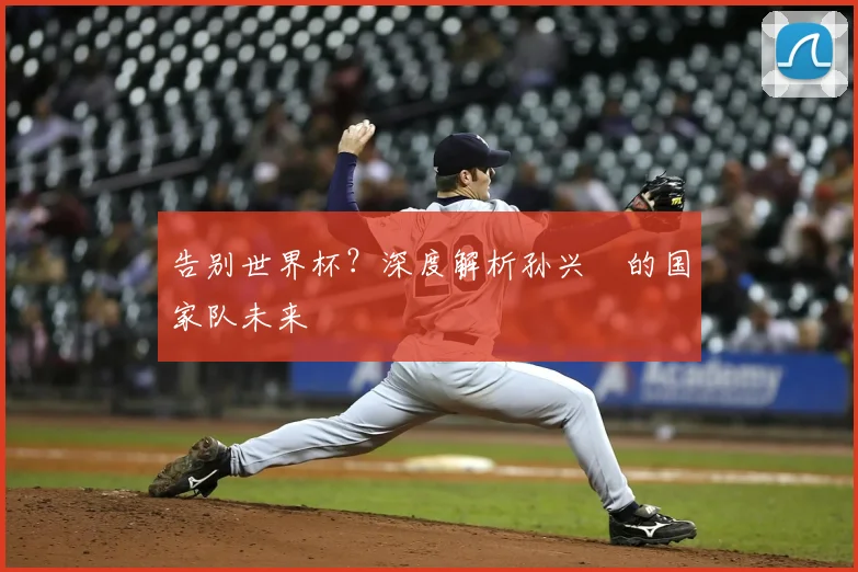 告别世界杯?深度解析孙兴慜的国家队未来