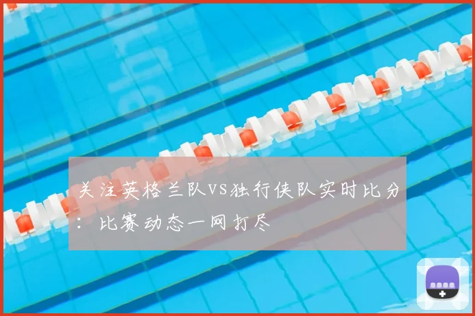 关注英格兰队vs独行侠队实时比分：比赛动态一网打尽