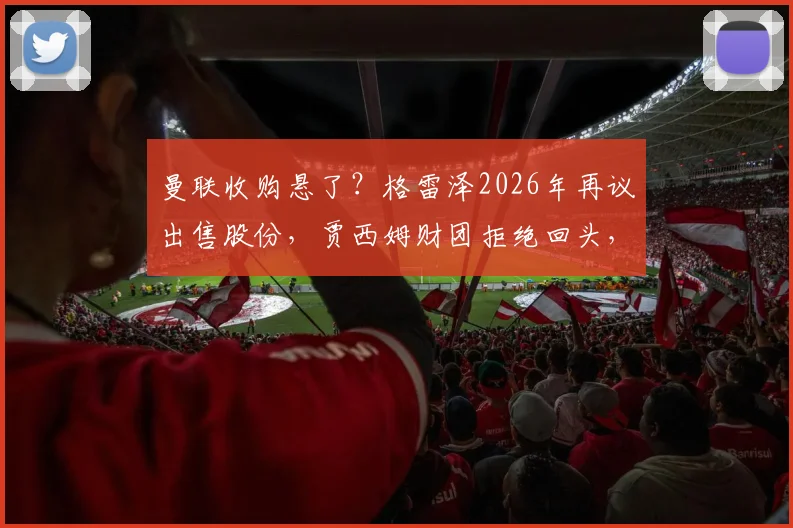 曼联收购悬了？格雷泽2026年再议出售股份，贾西姆财团拒绝回头，红魔未来谁主沉浮
