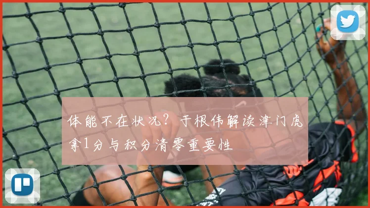 体能不在状况？于根伟解读津门虎拿1分与积分清零重要性