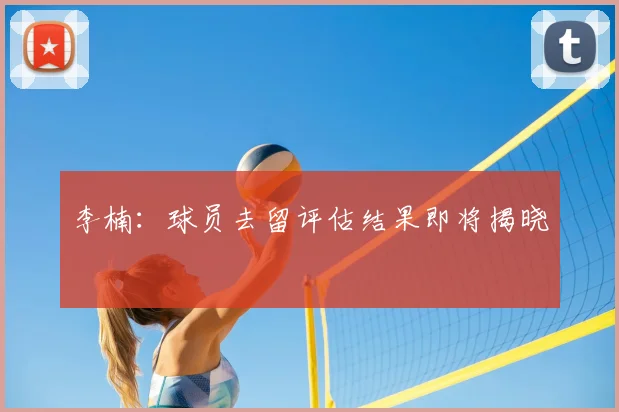 李楠：球员去留评估结果即将揭晓